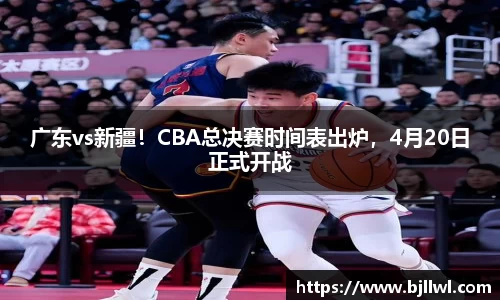 广东vs新疆！CBA总决赛时间表出炉，4月20日正式开战